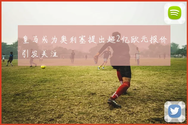 皇马或为奥利塞提出超2亿欧元报价引发关注