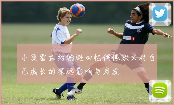 小莫雷兹约翰逊回忆偶像欧文对自己成长的深远影响与启发