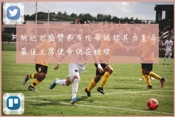 纳达尔盛赞弗洛伦蒂诺称其为皇马最佳主席使命仍在继续