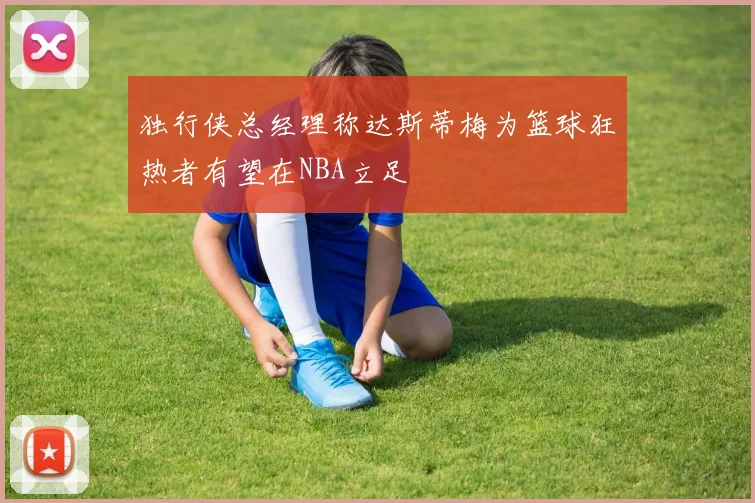 独行侠总经理称达斯蒂梅为篮球狂热者有望在NBA立足