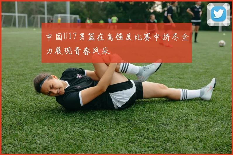 中国U17男篮在高强度比赛中拼尽全力展现青春风采