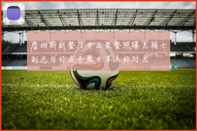 詹姆斯新餐厅开业聚餐照曝光骑士副总与好友齐聚共享美好时光