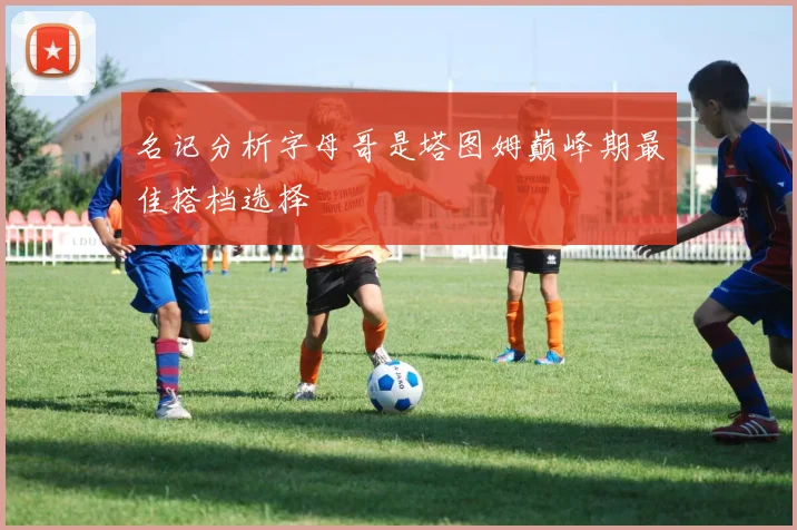 名记分析字母哥是塔图姆巅峰期最佳搭档选择