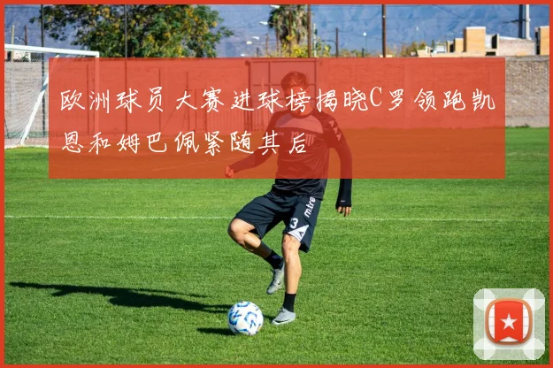 欧洲球员大赛进球榜揭晓C罗领跑凯恩和姆巴佩紧随其后