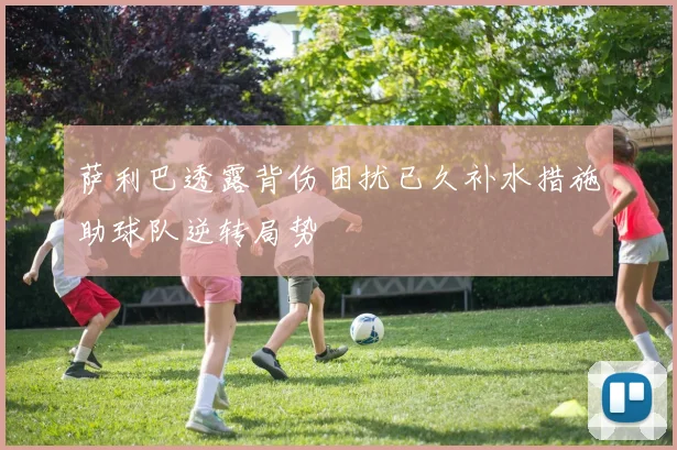 萨利巴透露背伤困扰已久补水措施助球队逆转局势