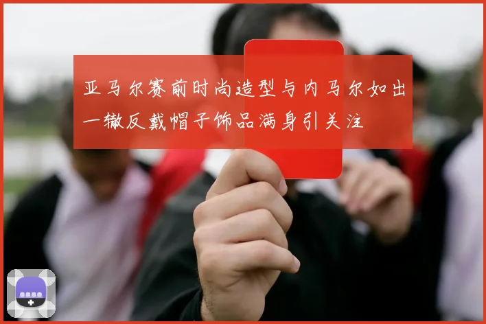 亚马尔赛前时尚造型与内马尔如出一辙反戴帽子饰品满身引关注