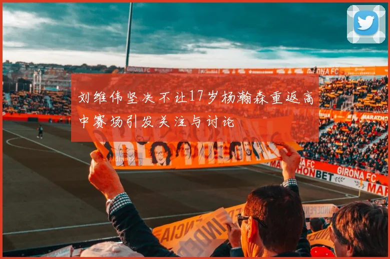 刘维伟坚决不让17岁杨瀚森重返高中赛场引发关注与讨论