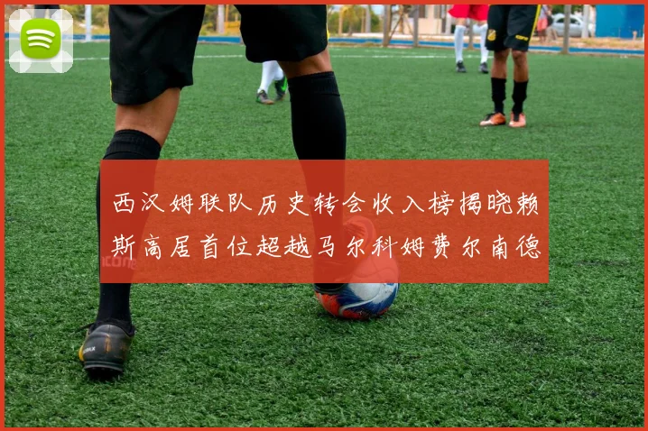 西汉姆联队历史转会收入榜揭晓赖斯高居首位超越马尔科姆费尔南德斯