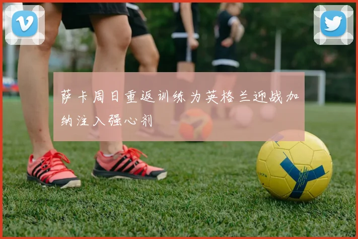 萨卡周日重返训练为英格兰迎战加纳注入强心剂