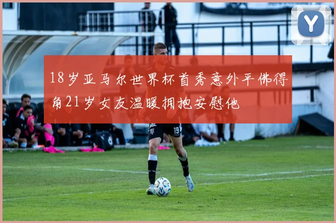 18岁亚马尔世界杯首秀意外平佛得角21岁女友温暖拥抱安慰他