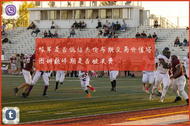 绿军是否低估杰伦布朗交易价值塔图姆巅峰期是否被浪费