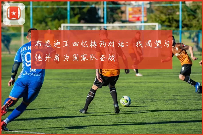 布恩迪亚回忆梅西对话：我渴望与他并肩为国家队奋战