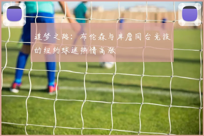 追梦之路：布伦森与库詹同台竞技的纽约球迷热情高涨
