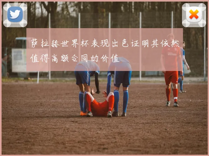 萨拉赫世界杯表现出色证明其依然值得高额合同的价值